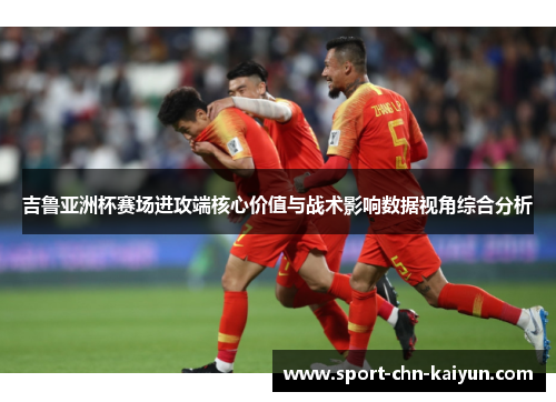 吉鲁亚洲杯赛场进攻端核心价值与战术影响数据视角综合分析