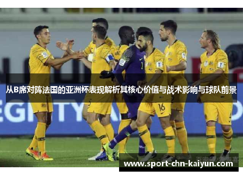 从B席对阵法国的亚洲杯表现解析其核心价值与战术影响与球队前景 从B席对阵法国的亚洲杯表现解析其核心价值与战术影响与球队前景