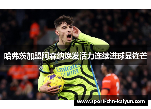 哈弗茨加盟阿森纳焕发活力连续进球显锋芒 哈弗茨加盟阿森纳焕发活力连续进球显锋芒