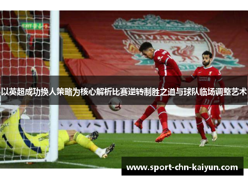 以英超成功换人策略为核心解析比赛逆转制胜之道与球队临场调整艺术