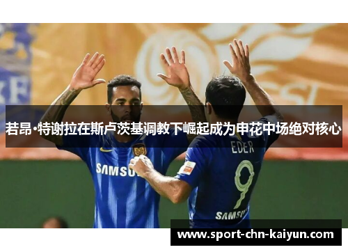 若昂·特谢拉在斯卢茨基调教下崛起成为申花中场绝对核心 若昂·特谢拉在斯卢茨基调教下崛起成为申花中场绝对核心